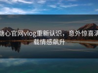 糖心官网vlog重新认识，意外惊喜满载情感飙升