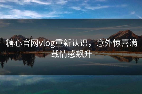 糖心官网vlog重新认识，意外惊喜满载情感飙升