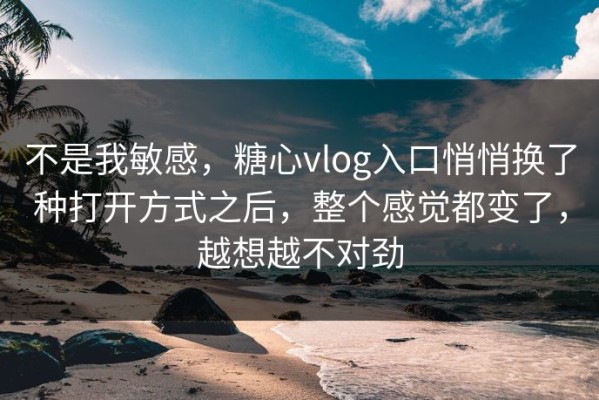 不是我敏感，糖心vlog入口悄悄换了种打开方式之后，整个感觉都变了，越想越不对劲