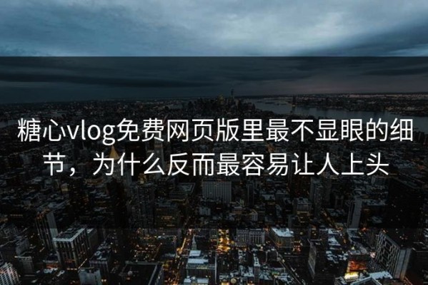 糖心vlog免费网页版里最不显眼的细节，为什么反而最容易让人上头
