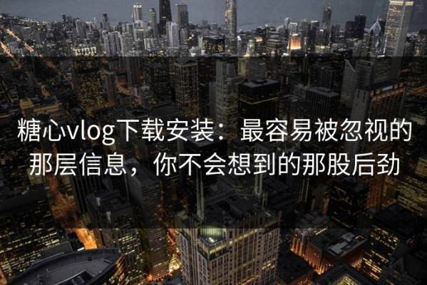 糖心vlog下载安装：最容易被忽视的那层信息，你不会想到的那股后劲