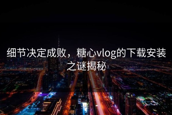 细节决定成败，糖心vlog的下载安装之谜揭秘