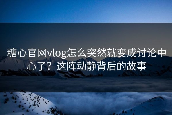糖心官网vlog怎么突然就变成讨论中心了？这阵动静背后的故事