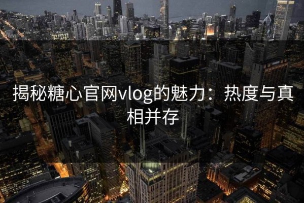 揭秘糖心官网vlog的魅力：热度与真相并存