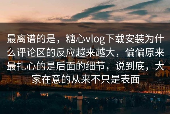 最离谱的是，糖心vlog下载安装为什么评论区的反应越来越大，偏偏原来最扎心的是后面的细节，说到底，大家在意的从来不只是表面