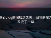 糖心vlog的深层次之美：细节的魔力改变了一切