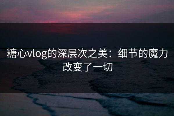 糖心vlog的深层次之美：细节的魔力改变了一切