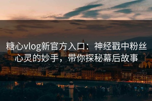 糖心vlog新官方入口：神经戳中粉丝心灵的妙手，带你探秘幕后故事