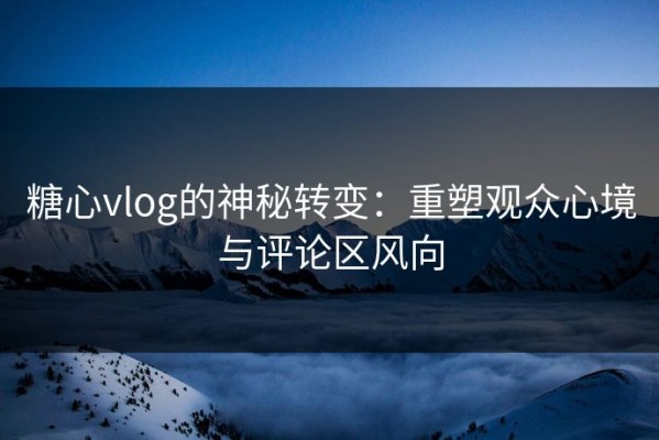 糖心vlog的神秘转变：重塑观众心境与评论区风向