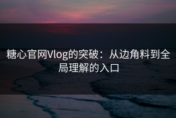 糖心官网Vlog的突破：从边角料到全局理解的入口