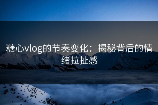 糖心vlog的节奏变化：揭秘背后的情绪拉扯感