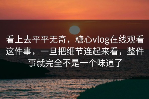 看上去平平无奇，糖心vlog在线观看这件事，一旦把细节连起来看，整件事就完全不是一个味道了