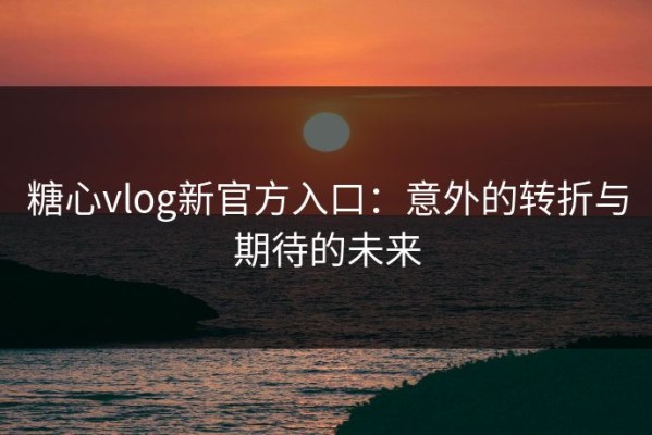 糖心vlog新官方入口：意外的转折与期待的未来