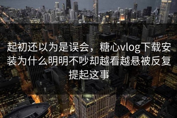 起初还以为是误会，糖心vlog下载安装为什么明明不吵却越看越悬被反复提起这事