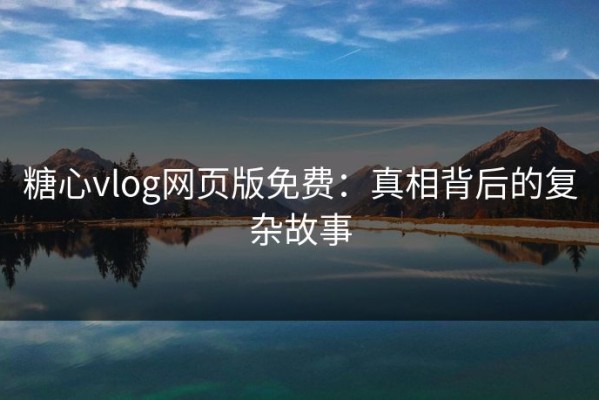 糖心vlog网页版免费：真相背后的复杂故事