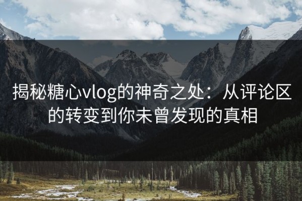 揭秘糖心vlog的神奇之处：从评论区的转变到你未曾发现的真相