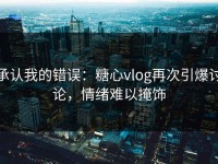 承认我的错误：糖心vlog再次引爆讨论，情绪难以掩饰