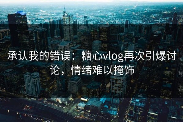 承认我的错误：糖心vlog再次引爆讨论，情绪难以掩饰