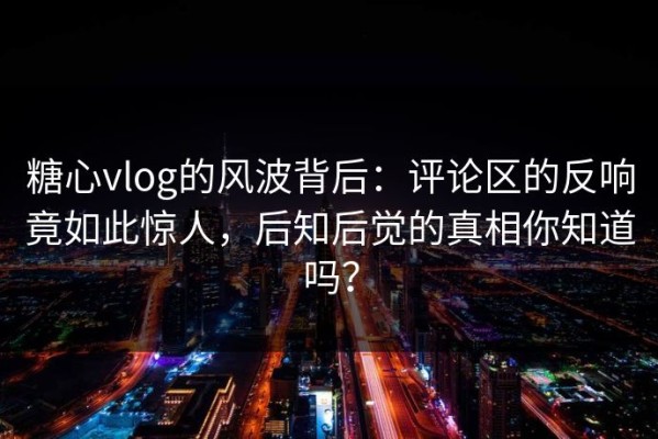 糖心vlog的风波背后：评论区的反响竟如此惊人，后知后觉的真相你知道吗？