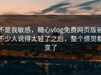 不是我敏感，糖心vlog免费网页版被不少人说得太轻了之后，整个感觉都变了