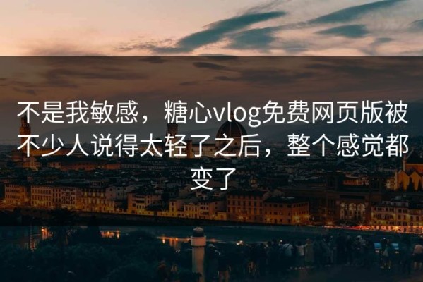 不是我敏感，糖心vlog免费网页版被不少人说得太轻了之后，整个感觉都变了