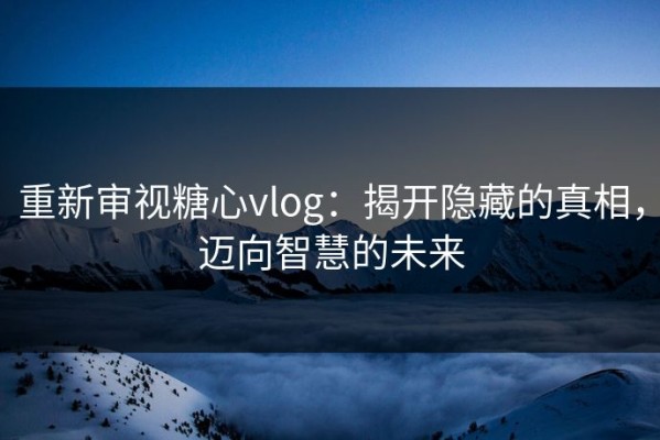 重新审视糖心vlog：揭开隐藏的真相，迈向智慧的未来