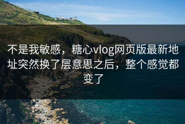 不是我敏感，糖心vlog网页版最新地址突然换了层意思之后，整个感觉都变了