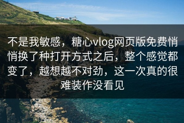 不是我敏感，糖心vlog网页版免费悄悄换了种打开方式之后，整个感觉都变了，越想越不对劲，这一次真的很难装作没看见
