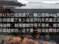 你以为已经说透了，糖心官网vlog背后到底藏了多少没说开的东西最近这阵动静：越琢磨越觉得不简单，越到后面越明白，这不是一句话能概括的