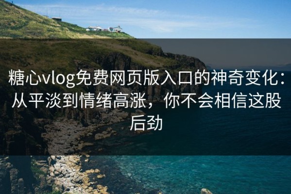 糖心vlog免费网页版入口的神奇变化：从平淡到情绪高涨，你不会相信这股后劲