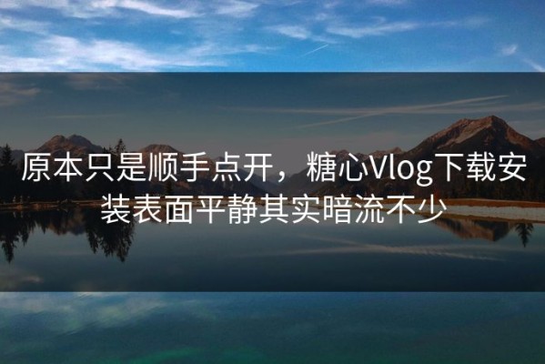 原本只是顺手点开，糖心Vlog下载安装表面平静其实暗流不少