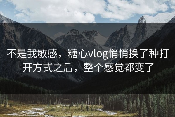 不是我敏感，糖心vlog悄悄换了种打开方式之后，整个感觉都变了