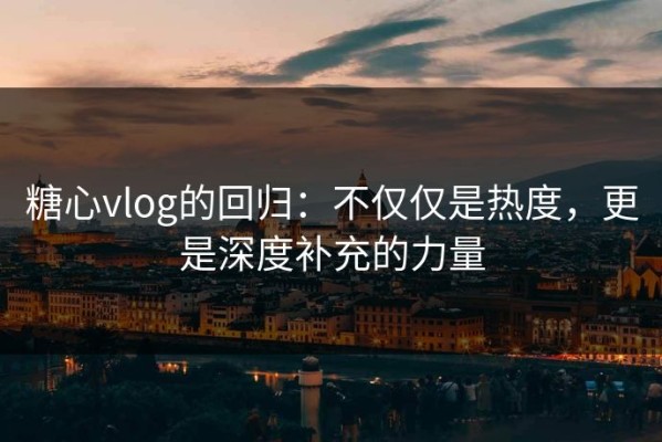 糖心vlog的回归：不仅仅是热度，更是深度补充的力量