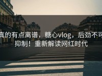 真的有点离谱，糖心vlog，后劲不可抑制！重新解读网红时代