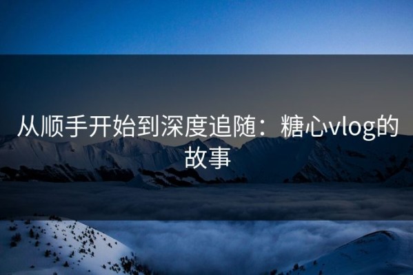 从顺手开始到深度追随：糖心vlog的故事