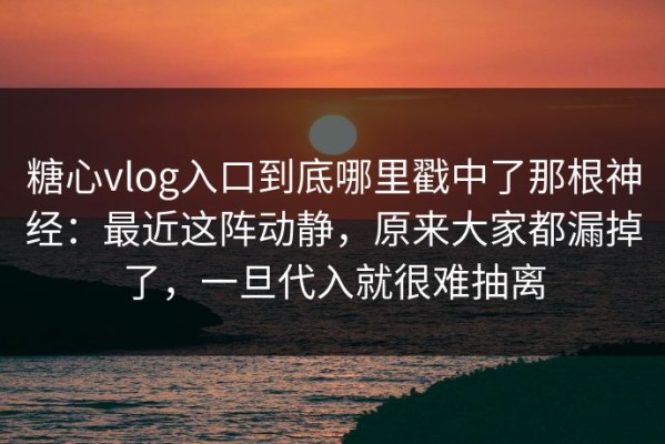 糖心vlog入口到底哪里戳中了那根神经：最近这阵动静，原来大家都漏掉了，一旦代入就很难抽离