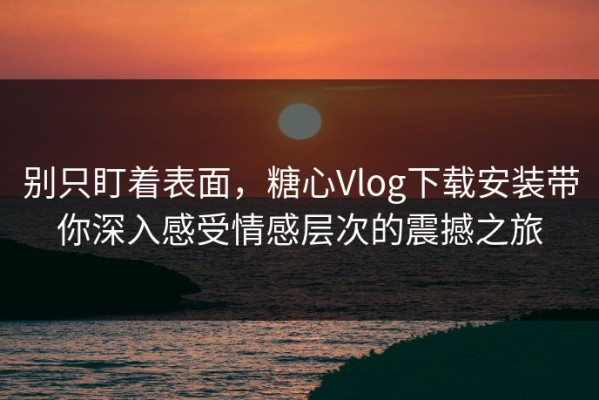 别只盯着表面，糖心Vlog下载安装带你深入感受情感层次的震撼之旅