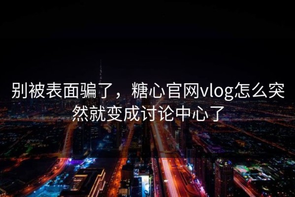 别被表面骗了，糖心官网vlog怎么突然就变成讨论中心了
