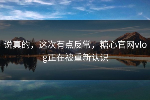 说真的，这次有点反常，糖心官网vlog正在被重新认识