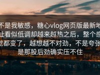不是我敏感，糖心vlog网页版最新地址看似低调却越来越热之后，整个感觉都变了，越想越不对劲，不是夸张，是那股后劲确实压不住