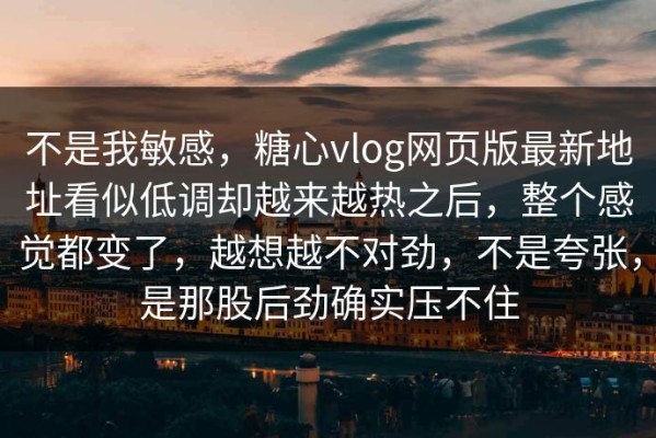 不是我敏感，糖心vlog网页版最新地址看似低调却越来越热之后，整个感觉都变了，越想越不对劲，不是夸张，是那股后劲确实压不住