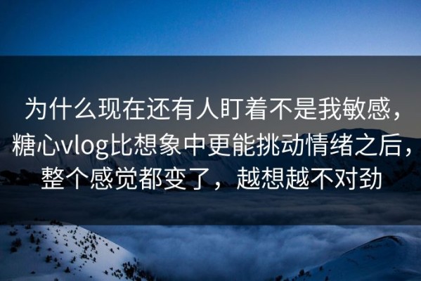 为什么现在还有人盯着不是我敏感，糖心vlog比想象中更能挑动情绪之后，整个感觉都变了，越想越不对劲