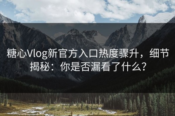 糖心Vlog新官方入口热度骤升，细节揭秘：你是否漏看了什么？
