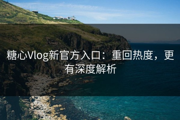 糖心Vlog新官方入口：重回热度，更有深度解析
