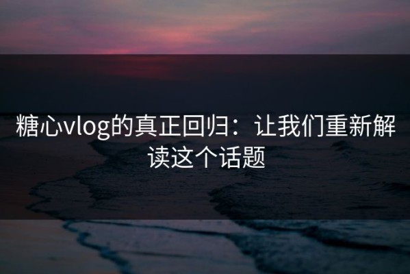 糖心vlog的真正回归：让我们重新解读这个话题