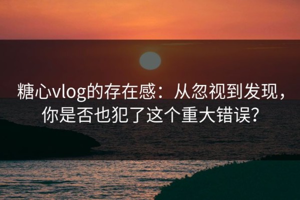 糖心vlog的存在感：从忽视到发现，你是否也犯了这个重大错误？