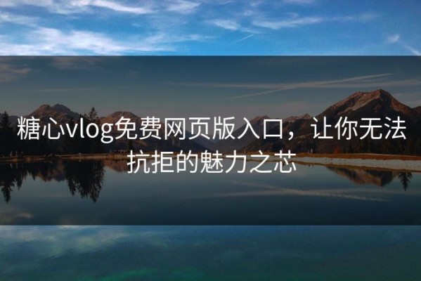 糖心vlog免费网页版入口，让你无法抗拒的魅力之芯