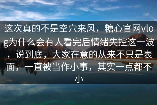这次真的不是空穴来风，糖心官网vlog为什么会有人看完后情绪失控这一波，说到底，大家在意的从来不只是表面，一直被当作小事，其实一点都不小