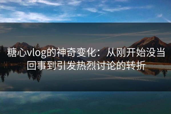 糖心vlog的神奇变化：从刚开始没当回事到引发热烈讨论的转折