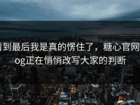 看到最后我是真的愣住了，糖心官网vlog正在悄悄改写大家的判断